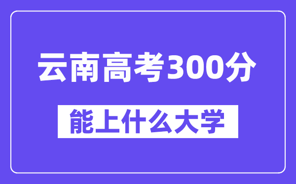 云南高考300分左右能上什么大学？附300分大学名单一览表